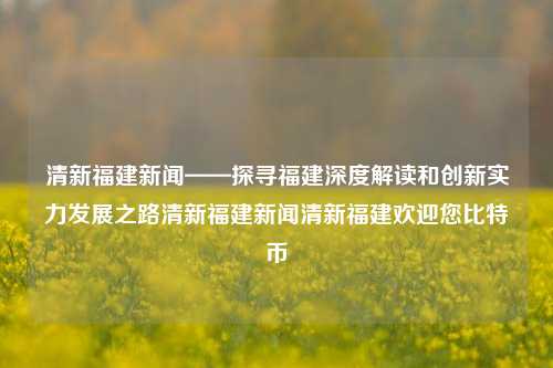 清新福建新闻——探寻福建深度解读和创新实力发展之路清新福建新闻清新福建欢迎您比特币-第1张图片-福建新闻网