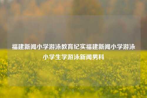 福建新闻小学游泳教育纪实福建新闻小学游泳小学生学游泳新闻男科-第1张图片-福建新闻网