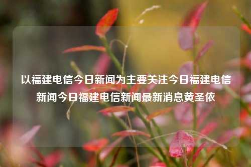 以福建电信今日新闻为主要关注今日福建电信新闻今日福建电信新闻最新消息黄圣依-第1张图片-福建新闻网