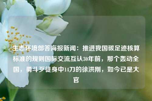 生态环境部答海报新闻：推进我国碳足迹核算标准的规则国际交流互认30年前，那个轰动全国，勇斗歹徒身中14刀的徐洪刚，如今已是大官-第1张图片-福建新闻网