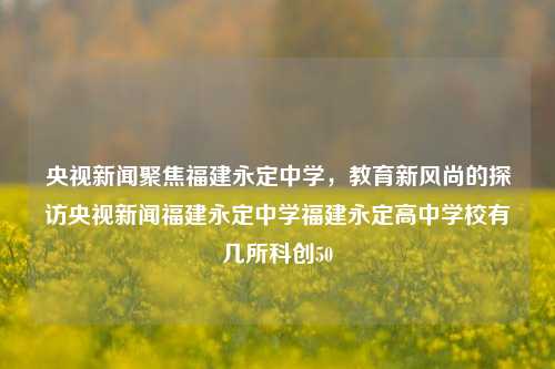 央视新闻聚焦福建永定中学，教育新风尚的探访央视新闻福建永定中学福建永定高中学校有几所科创50-第1张图片-福建新闻网