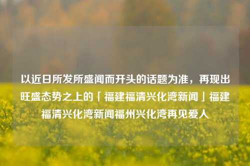 以近日所发所盛闻而开头的话题为准，再现出旺盛态势之上的「福建福清兴化湾新闻」福建福清兴化湾新闻福州兴化湾再见爱人-第1张图片-福建新闻网