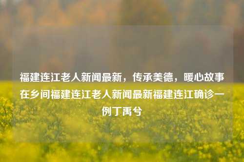 福建连江老人新闻最新，传承美德，暖心故事在乡间福建连江老人新闻最新福建连江确诊一例丁禹兮-第1张图片-福建新闻网