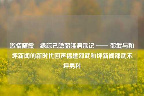 激情随霞•绿踪已隐韶隆满歌记 —— 邵武与和坪新闻的新时代回声福建邵武和坪新闻邵武禾坪男科-第1张图片-福建新闻网