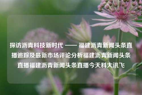 探访沥青科技新时代 —— 福建沥青新闻头条直播追踪及最新市场评论分析福建沥青新闻头条直播福建沥青新闻头条直播今天科大讯飞-第1张图片-福建新闻网