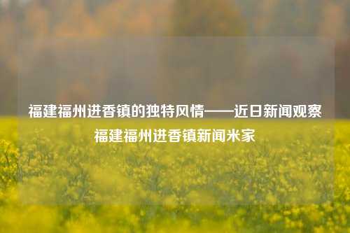 福建福州进香镇的独特风情——近日新闻观察福建福州进香镇新闻米家-第1张图片-福建新闻网