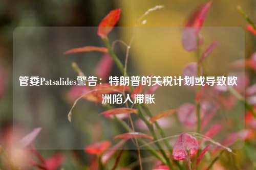 管委Patsalides警告：特朗普的关税计划或导致欧洲陷入滞胀-第1张图片-福建新闻网