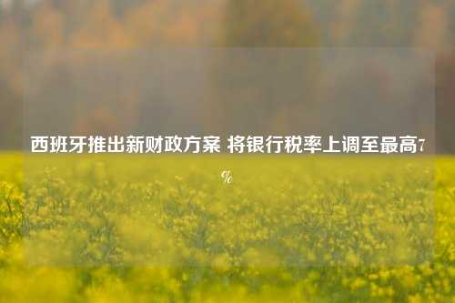 西班牙推出新财政方案 将银行税率上调至最高7%-第1张图片-福建新闻网