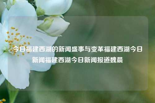 今日福建西湖的新闻盛事与变革福建西湖今日新闻福建西湖今日新闻报道魏晨-第1张图片-福建新闻网