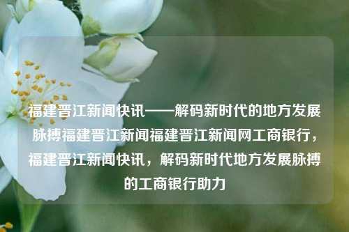 福建晋江新闻快讯——解码新时代的地方发展脉搏福建晋江新闻福建晋江新闻网工商银行，福建晋江新闻快讯，解码新时代地方发展脉搏的工商银行助力，晋江新闻快讯，工商银行助力解码新时代地方发展脉搏-第1张图片-福建新闻网