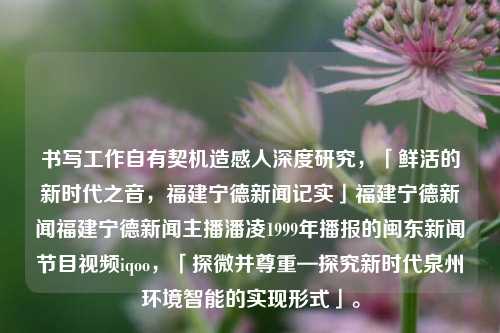 书写工作自有契机造感人深度研究，「鲜活的新时代之音，福建宁德新闻记实」福建宁德新闻福建宁德新闻主播潘凌1999年播报的闽东新闻节目视频iqoo，「探微并尊重—探究新时代泉州环境智能的实现形式」。，一探新闻潮汐，细悟智能环境的实现之旅 —— 泉州和福建宁德新闻纵深研究-第1张图片-福建新闻网