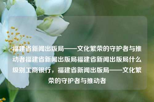 福建省新闻出版局——文化繁荣的守护者与推动者福建省新闻出版局福建省新闻出版局什么级别工商银行，福建省新闻出版局——文化繁荣的守护者与推动者，福建省新闻出版局，文化繁荣的守护者与推动者。-第1张图片-福建新闻网