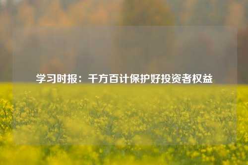 学习时报：千方百计保护好投资者权益-第1张图片-福建新闻网