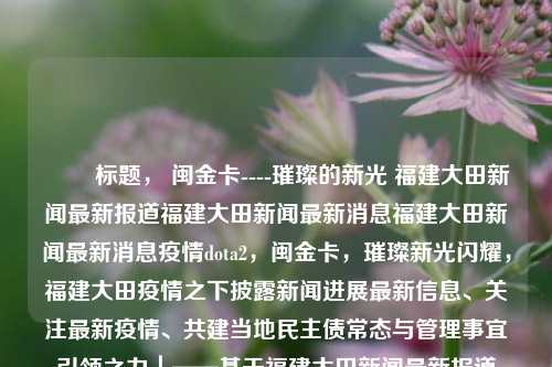 ​​ 标题， 闽金卡----璀璨的新光 福建大田新闻最新报道福建大田新闻最新消息福建大田新闻最新消息疫情dota2，闽金卡，璀璨新光闪耀，福建大田疫情之下披露新闻进展最新信息、关注最新疫情、共建当地民主债常态与管理事宜引领之力｜——基于福建大田新闻最新报道，闽金卡璀璨新光引领，福建大田疫情下的新动向-第1张图片-福建新闻网