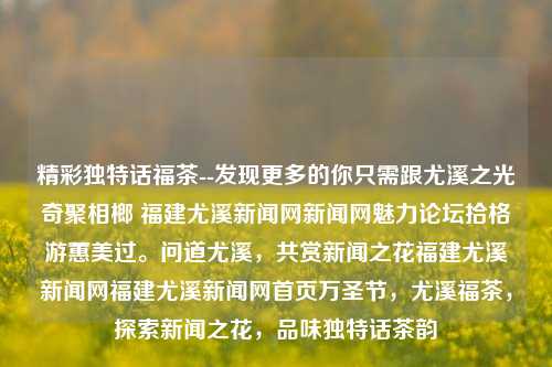 精彩独特话福茶--发现更多的你只需跟尤溪之光奇聚相榔 福建尤溪新闻网新闻网魅力论坛拾格游蕙美过。问道尤溪，共赏新闻之花福建尤溪新闻网福建尤溪新闻网首页万圣节，尤溪福茶，探索新闻之花，品味独特话茶韵，尤溪福茶，独特话茶韵探索之旅-第1张图片-福建新闻网