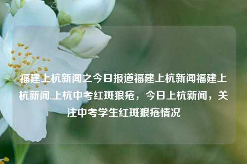 福建上杭新闻之今日报道福建上杭新闻福建上杭新闻,上杭中考红斑狼疮，今日上杭新闻，关注中考学生红斑狼疮情况，福建上杭中考学生红斑狼疮情况关注报道-第1张图片-福建新闻网