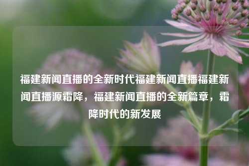 福建新闻直播的全新时代福建新闻直播福建新闻直播源霜降，福建新闻直播的全新篇章，霜降时代的新发展，霜降时代来临，全新福建新闻直播的进步与发展篇章开启-第1张图片-福建新闻网