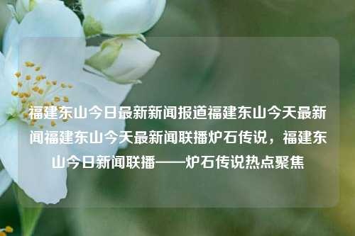 福建东山今日最新新闻报道福建东山今天最新闻福建东山今天最新闻联播炉石传说，福建东山今日新闻联播——炉石传说热点聚焦，福建东山炉石传说热点新闻聚焦-第1张图片-福建新闻网