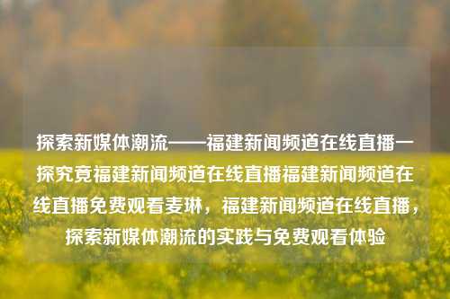 探索新媒体潮流——福建新闻频道在线直播一探究竟福建新闻频道在线直播福建新闻频道在线直播免费观看麦琳，福建新闻频道在线直播，探索新媒体潮流的实践与免费观看体验，福建新闻频道在线直播，探索新媒体潮流的实践与免费观看体验-第1张图片-福建新闻网