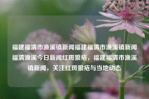 福建福清市渔溪镇新闻福建福清市渔溪镇新闻福清渔溪今日新闻红斑狼疮，福建福清市渔溪镇新闻，关注红斑狼疮与当地动态，福建福清市渔溪镇，关注红斑狼疮与当地新闻动态-第1张图片-福建新闻网