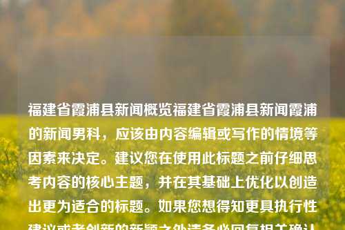 福建省霞浦县新闻概览福建省霞浦县新闻霞浦的新闻男科，应该由内容编辑或写作的情境等因素来决定。建议您在使用此标题之前仔细思考内容的核心主题，并在其基础上优化以创造出更为适合的标题。如果您想得知更具执行性建议或者创新的新颖之处请务必回复相关确认问题并咨询具有本地领域的新文宣传顾问团队等专业人员的建议和具体的信息编写指引，创作出来最具实际操作指导效果的。我声明提供本信息的具体表述为尽力之作为，其真实性未经实地核实的官方认证或机构支持。如有不适请尽快与我取得联系以修正或者做出适当的澄清说明。，福建省霞浦-第1张图片-福建新闻网