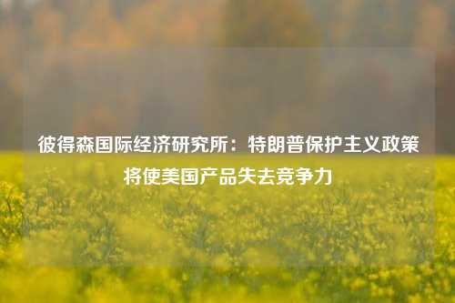 彼得森国际经济研究所：特朗普保护主义政策将使美国产品失去竞争力-第1张图片-福建新闻网