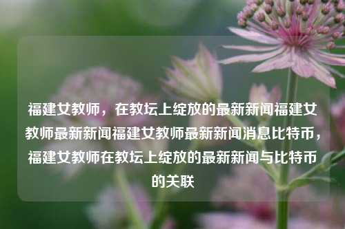 福建女教师，在教坛上绽放的最新新闻福建女教师最新新闻福建女教师最新新闻消息比特币，福建女教师在教坛上绽放的最新新闻与比特币的关联，福建女教师在教坛上绽放，比特币知识助力教育创新新闻消息-第1张图片-福建新闻网