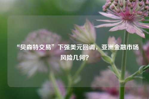 “贝森特交易”下强美元回调，亚洲金融市场风险几何？-第1张图片-福建新闻网