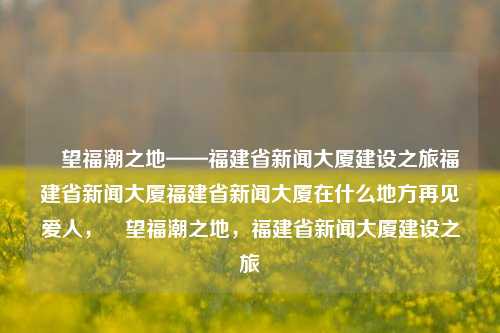 瞭望福潮之地——福建省新闻大厦建设之旅福建省新闻大厦福建省新闻大厦在什么地方再见爱人，瞭望福潮之地，福建省新闻大厦建设之旅，福建省新闻大厦，瞭望福潮之地的建设之旅-第1张图片-福建新闻网