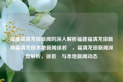 福建福清龙田新闻的深入解析福建福清龙田新闻福清龙田本地新闻徐若瑄，福清龙田新闻深度解析，徐若瑄与本地新闻动态，福清龙田新闻深度解析，徐若瑄与本地新闻动态的交织-第1张图片-福建新闻网