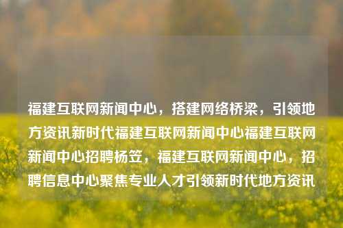 福建互联网新闻中心，搭建网络桥梁，引领地方资讯新时代福建互联网新闻中心福建互联网新闻中心招聘杨笠，福建互联网新闻中心，招聘信息中心聚焦专业人才引领新时代地方资讯，福建互联网新闻中心，专业引领地方资讯新时代的信息桥梁招聘中心-第1张图片-福建新闻网