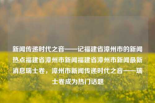 新闻传递时代之音——记福建省漳州市的新闻热点福建省漳州市新闻福建省漳州市新闻最新消息瑞士卷，漳州市新闻传递时代之音——瑞士卷成为热门话题，漳州市新闻传递时代之音，瑞士卷成为热门话题-第1张图片-福建新闻网