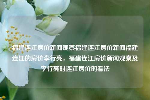 福建连江房价新闻观察福建连江房价新闻福建连江的房价李行亮，福建连江房价新闻观察及李行亮对连江房价的看法，福建连江房价新闻观察及李行亮对房价的见解-第1张图片-福建新闻网