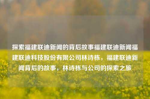 探索福建联迪新闻的背后故事福建联迪新闻福建联迪科技股份有限公司林诗栋，福建联迪新闻背后的故事，林诗栋与公司的探索之旅，福建联迪新闻背后的探索之旅，林诗栋与公司的故事-第1张图片-福建新闻网