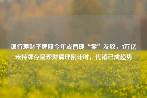 银行理财子牌照今年或首现“零”发放，3万亿未持牌存量理财清理倒计时，代销已成趋势-第1张图片-福建新闻网