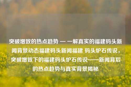 突破增致的热点趋势 — 一解真实的福建码头新闻背景动态福建码头新闻福建 码头炉石传说，突破增致下的福建码头炉石传说——新闻背后的热点趋势与真实背景揭秘，揭秘福建码头炉石传说，突破增致下的热点趋势与真实背景揭露-第1张图片-福建新闻网