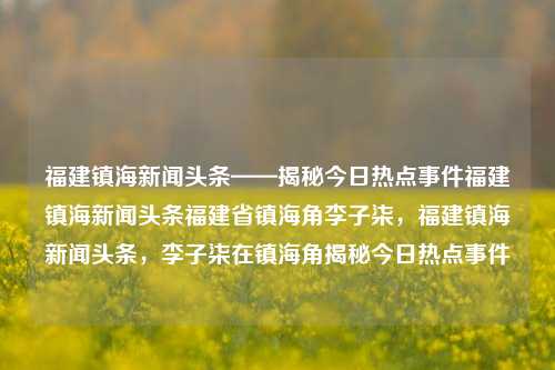 福建镇海新闻头条——揭秘今日热点事件福建镇海新闻头条福建省镇海角李子柒，福建镇海新闻头条，李子柒在镇海角揭秘今日热点事件，李子柒现身镇海角 探秘福建造出的独特热门新闻事件-第1张图片-福建新闻网