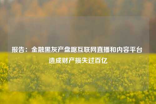 报告：金融黑灰产盘踞互联网直播和内容平台 造成财产损失过百亿-第1张图片-福建新闻网