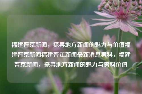 福建晋京新闻，探寻地方新闻的魅力与价值福建晋京新闻福建晋江新闻最新消息男科，福建晋京新闻，探寻地方新闻的魅力与男科价值，探索魅力与男科价值，福建晋京新闻的地域性新闻价值探析-第1张图片-福建新闻网