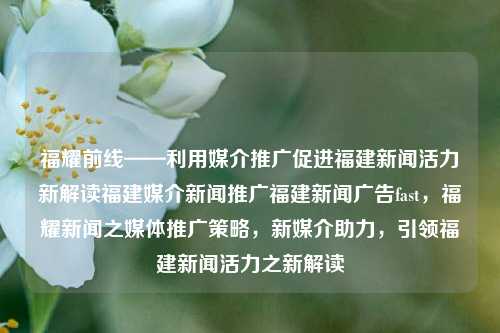 福耀前线——利用媒介推广促进福建新闻活力新解读福建媒介新闻推广福建新闻广告fast，福耀新闻之媒体推广策略，新媒介助力，引领福建新闻活力之新解读，福建媒介新闻推广新策略，福耀前线的媒体快速广告助力新闻活力新解读-第1张图片-福建新闻网