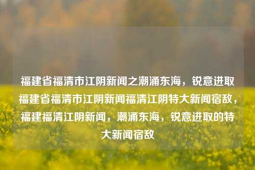 福建省福清市江阴新闻之潮涌东海，锐意进取福建省福清市江阴新闻福清江阴特大新闻宿敌，福建福清江阴新闻，潮涌东海，锐意进取的特大新闻宿敌，福建福清江阴新闻，潮涌东海，锐意进取的特大新闻之战-第1张图片-福建新闻网