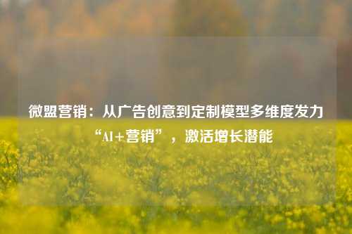 微盟营销：从广告创意到定制模型多维度发力“AI+营销”，激活增长潜能-第1张图片-福建新闻网