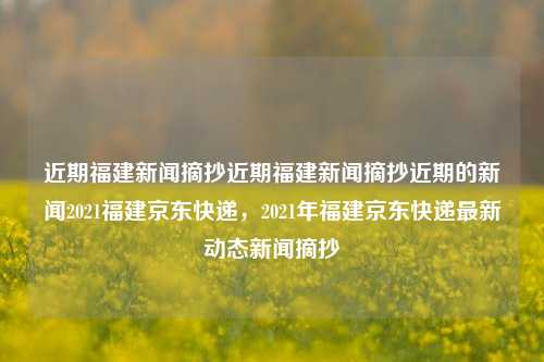 近期福建新闻摘抄近期福建新闻摘抄近期的新闻2021福建京东快递，2021年福建京东快递最新动态新闻摘抄，福建2021京东快递的最新动态新闻摘要。-第1张图片-福建新闻网