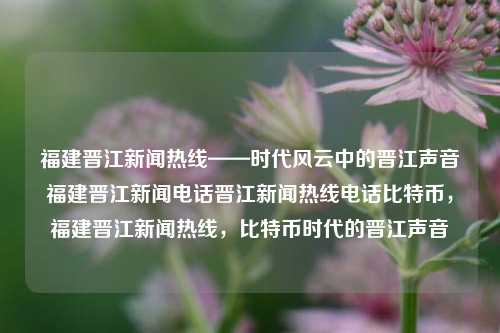 福建晋江新闻热线——时代风云中的晋江声音福建晋江新闻电话晋江新闻热线电话比特币，福建晋江新闻热线，比特币时代的晋江声音，福建晋江新闻热线，比特币时代的晋江声音与时代风云共振-第1张图片-福建新闻网