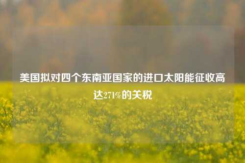 美国拟对四个东南亚国家的进口太阳能征收高达271%的关税-第1张图片-福建新闻网