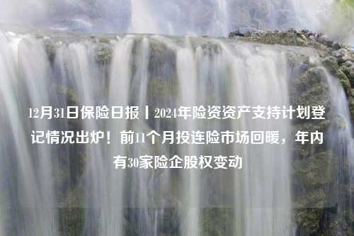 12月31日保险日报丨2024年险资资产支持计划登记情况出炉！前11个月投连险市场回暖，年内有30家险企股权变动