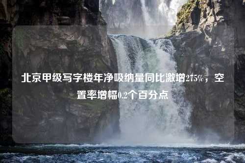 北京甲级写字楼年净吸纳量同比激增275%，空置率增幅0.2个百分点