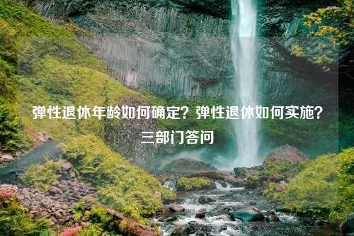 弹性退休年龄如何确定？弹性退休如何实施？三部门答问