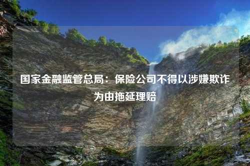 国家金融监管总局：保险公司不得以涉嫌欺诈为由拖延理赔