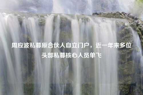 周应波私募原合伙人自立门户，近一年来多位头部私募核心人员单飞